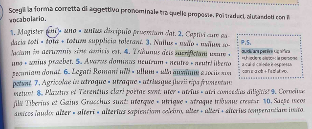 Scegli la forma corretta di aggettivo pronominale tra quelle proposte. Poi traduci, aiutandoti con il 
vocabolario. 
1. Magister uni • uno • unīus discipulo praemium dat. 2. Captivi cum au- 
dacia toti • tota • totum supplicia tolerant. 3. Nullus • nullo • nullum so- P.S. 
auxilium petère significa 
lacium in aerumnis sine amicis est. 4. Tribunus deis sacrificium unum • «chiedere aiuto»; la persona 
uno • unīus praebet. 5. Avarus dominus neutrum • neutro • neutri liberto a cui si chiede è espressa 
pecuniam donat. 6. Legati Romani ulli • ullum • ullo auxilium a sociis non con a o ab + l'ablativo. 
petunt. 7. Agricolae in utroque • utraque • utriusque fluvii ripa frumentum 
metunt. 8. Plautus et Terentius clari poëtae sunt: uter • utrīus • utri comoedias diligĭtis? 9. Corneliae 
filii Tiberius et Gaius Gracchus sunt: uterque • utrique • utraque tribunus creatur. 10. Saepe meos 
amicos laudo: alter • alteri • alterīus sapientiam celebro, alter • alteri « alterīus temperantiam imito.