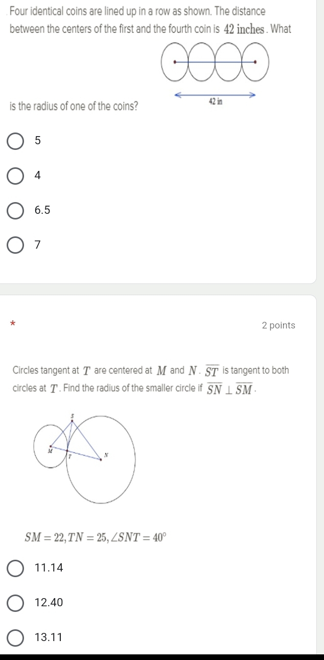 Four identical coins are lined up in a row as shown. The distance
between the centers of the first and the fourth coin is 42 inches. What
is the radius of one of the coins? 42 in
5
4
6.5
7
2 points
Circles tangent at T are centered at M and N· overline ST is tangent to both
circles at T. Find the radius of the smaller circle if overline SN⊥ overline SM·
SM=22, TN=25, ∠ SNT=40°
11.14
12.40
13. 11