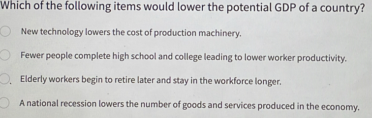 Which of the following items would lower the potential GDP of a country?
New technology lowers the cost of production machinery.
Fewer people complete high school and college leading to lower worker productivity.
Elderly workers begin to retire later and stay in the workforce longer.
A national recession lowers the number of goods and services produced in the economy.