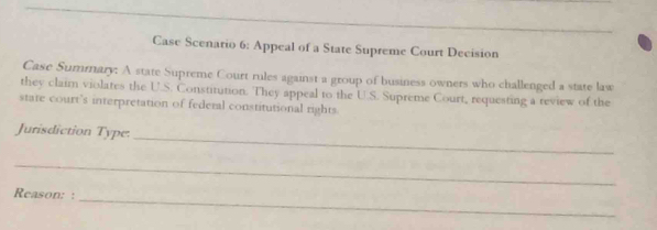 Case Scenario 6: Appeal of a State Supreme Court Decision 
Case Summary: A state Supreme Court rules against a group of business owners who challenged a state law 
they claim violates the U.S. Constitution. They appeal to the U.S. Supreme Court, requesting a review of the 
state court’s interpretation of federal constitutional rights 
Jurisdiction Type: 
_ 
_ 
Reason: : 
_