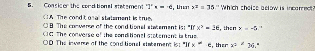 Consider the conditional statement "If x=-6 , then x^2=36." Which choice below is incorrect?
A The conditional statement is true.
B The converse of the conditional statement is: "If x^2=36 , then x=-6 "
C The converse of the conditional statement is true.
D The inverse of the conditional statement is: "If x!= -6 , then x^2!= 36. "