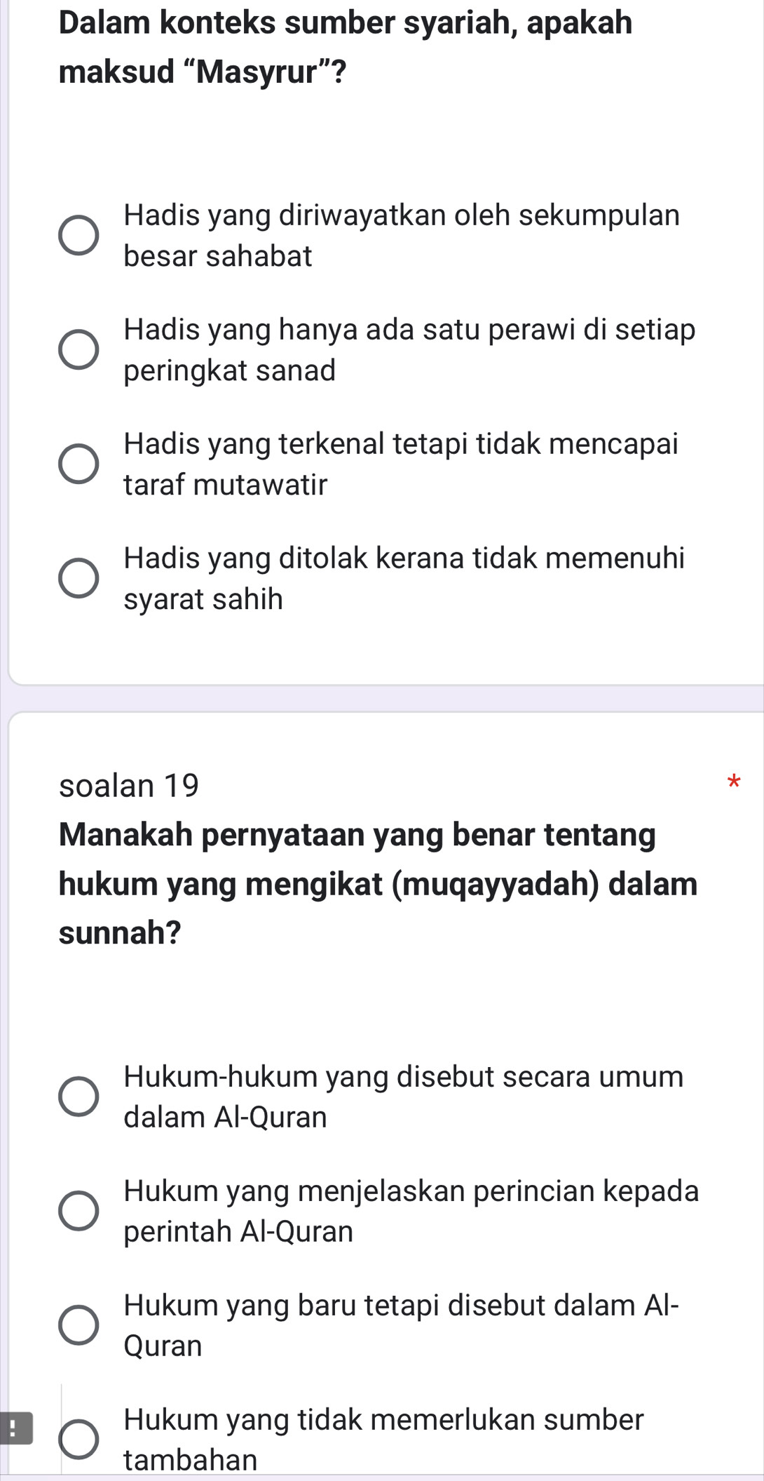 Dalam konteks sumber syariah, apakah
maksud “Masyrur”?
Hadis yang diriwayatkan oleh sekumpulan
besar sahabat
Hadis yang hanya ada satu perawi di setiap
peringkat sanad
Hadis yang terkenal tetapi tidak mencapai
taraf mutawatir
Hadis yang ditolak kerana tidak memenuhi
syarat sahih
soalan 19
Manakah pernyataan yang benar tentang
hukum yang mengikat (muqayyadah) dalam
sunnah?
Hukum-hukum yang disebut secara umum
dalam Al-Quran
Hukum yang menjelaskan perincian kepada
perintah Al-Quran
Hukum yang baru tetapi disebut dalam Al-
Quran
!
Hukum yang tidak memerlukan sumber
tambahan