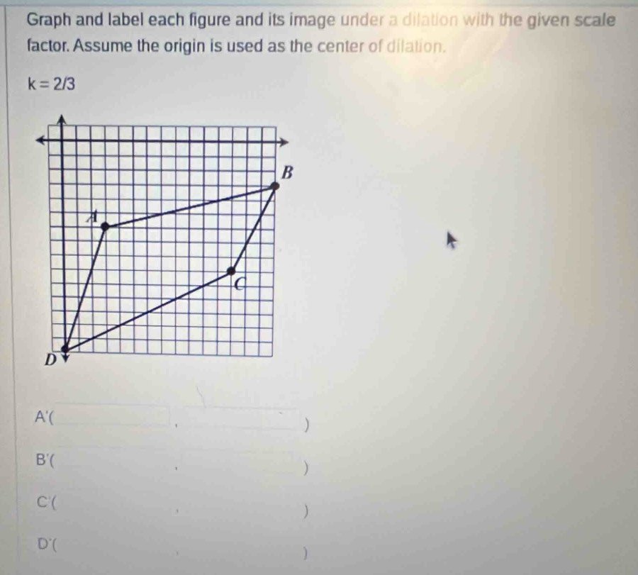 Graph and label each figure and its image under a dilation with the given scale 
factor. Assume the origin is used as the center of dilation.
k=2/3
A'(_ , 
)
B'( □  
)
C'( □  
)
D'()