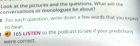 Look at the pictures and the questions. What will the 
conversations or monologues be about? 
For each question, write down a few words that you expect 
to hear. 
165 LISTEN to the podcast to see if your predictions 
were correct.