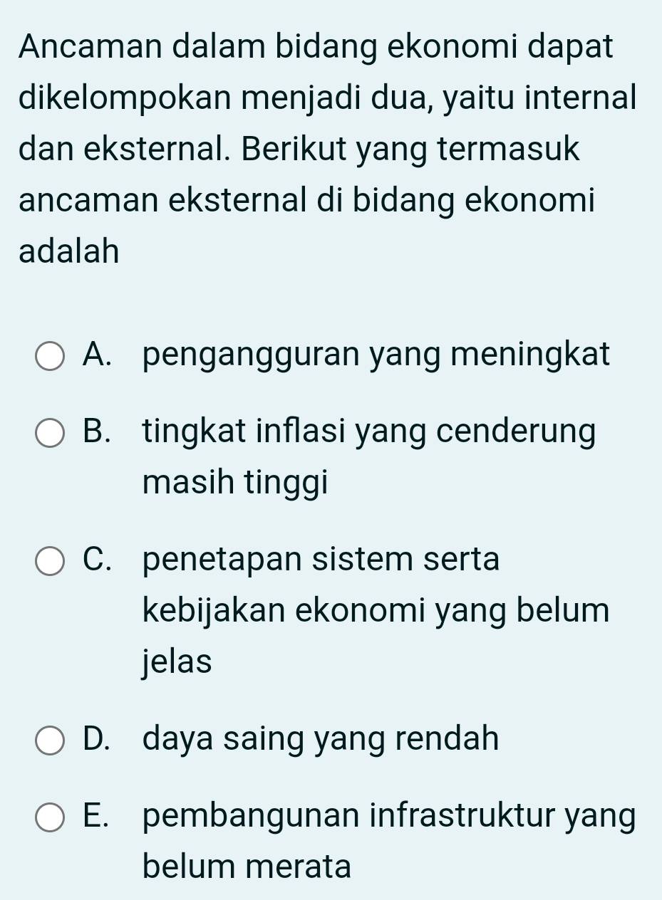 Ancaman dalam bidang ekonomi dapat
dikelompokan menjadi dua, yaitu internal
dan eksternal. Berikut yang termasuk
ancaman eksternal di bidang ekonomi
adalah
A. pengangguran yang meningkat
B. tingkat inflasi yang cenderung
masih tinggi
C. penetapan sistem serta
kebijakan ekonomi yang belum
jelas
D. daya saing yang rendah
E. pembangunan infrastruktur yang
belum merata