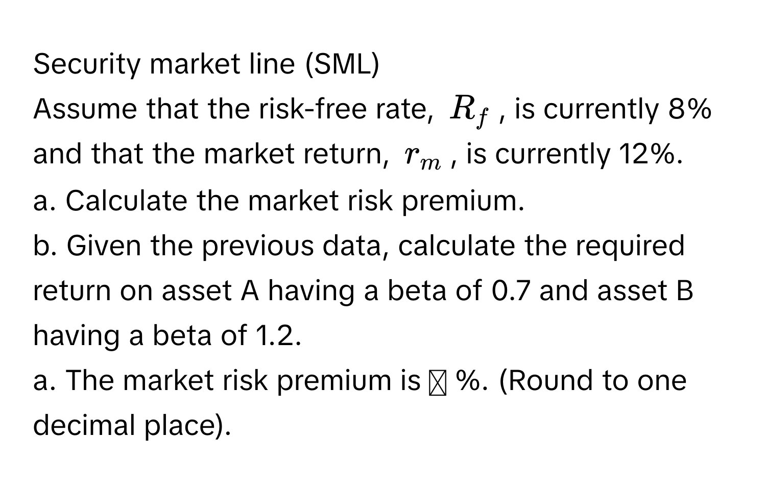 Security market line (SML) 
Assume that the risk-free rate, $R_f$, is currently 8% and that the market return, $r_m$, is currently 12%.
a. Calculate the market risk premium.
b. Given the previous data, calculate the required return on asset A having a beta of 0.7 and asset B having a beta of 1.2.
a. The market risk premium is ◻ %. (Round to one decimal place).