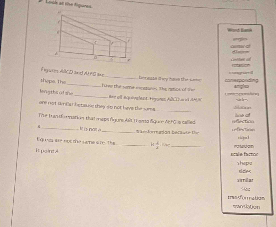 Look at the figures.
Wand Blamk
angles
camer of
dluson
cemer of

_
Figures ABCD and AEFG are
congruent
because they have the same conesponding
shape. The _have the same measures. The ratios of the
angles
conresponding
lengths of the _are all equivalent. Figures ABCD and AHJK
sides
are not similar because they do not have the same_
divation
line of
The transformation that maps figure ABCD onto figure AEFG is called reflection
a_ It is not a_ transformation because the reflection
rigid
figures are not the same size. The_ is  3/2  The_
rotation
is point A.
scale factor
shape
sides
similar
size
transformation
translation