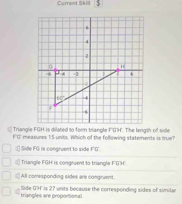 Current Skill $
F'G' measures 15 units. Which of the following statements is true?
Side FG is congruent to side F'G'.
Triangle FGH is congruent to triangle F'G'H'.
All corresponding sides are congruent.
Side G'H' is 27 units because the corresponding sides of similar
triangles are proportional.