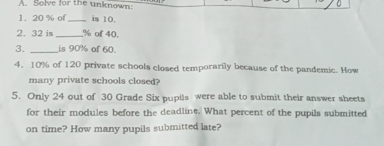 Solve for the unknown: 
1. 20 % of_ is 10. 
2. 32 is _ % of 40. 
3. _is 90% of 60. 
4. 10% of 120 private schools closed temporarily because of the pandemic. How 
many private schools closed? 
5. Only 24 out of 30 Grade Six pupils were able to submit their answer sheets 
for their modules before the deadline. What percent of the pupils submitted 
on time? How many pupils submitted late?