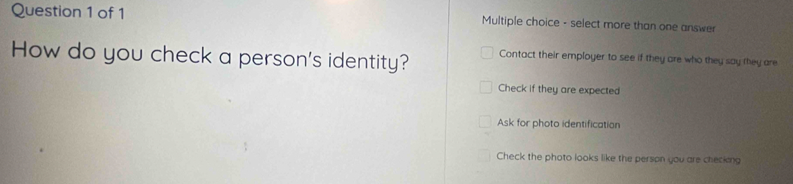 select more than one answer
How do you check a person's identity?
Contact their employer to see if they are who they say they are
Check if they are expected
Ask for photo identification
Check the photo looks like the person you are checking