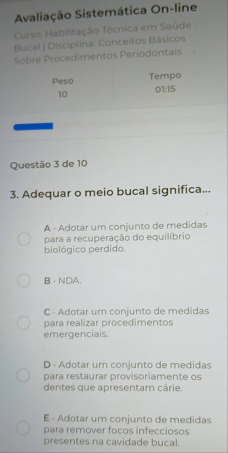 Avaliação Sistemática On-line
Curso: Habilitação Técnica em Saúde
Bucal | Disciplina: Conceitos Básicos
Sobre Procedimentos Periodontais
Peso
Tempo
01:15
10
Questão 3 de 10
3. Adequar o meio bucal significa...
A - Adotar um conjunto de medidas
para a recuperação do equilíbrio
biológico perdido.
B - NDA.
C - Adotar um conjunto de medidas
para realizar procedimentos
emergenciais.
D - Adotar um conjunto de medidas
para restaurar provisoriamente os
dentes que apresentam cárie.
E - Adotar um conjunto de medidas
para remover focos infecciosos
presentes na cavidade bucal.