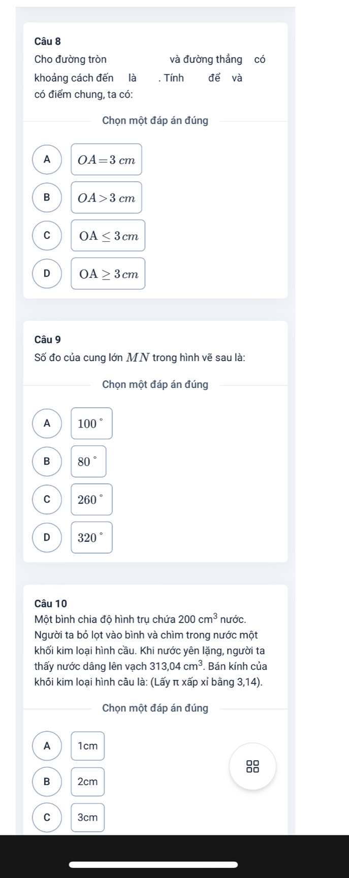 Cho đường tròn và đường thẳng có
khoảng cách đến là . Tính để và
có điểm chung, ta có:
Chọn một đáp án đúng
A OA=3cm
B OA>3cm
C OA≤ 3cm
D OA≥ 3cm
Câu 9
Số đo của cung lớn MN trong hình vẽ sau là:
Chọn một đáp án đúng
A 100°
B 80°
C 260°
D 320°
Câu 10
Một bình chia độ hình trụ chứa 200cm^3 nước.
Người ta bỏ lọt vào bình và chìm trong nước một
khối kim loại hình cầu. Khi nước yên lặng, người ta
thấy nước dâng lên vạch 313,04cm^3. Bán kính của
khối kim loại hình cầu là: (Lấy π xấp xỉ bằng 3,14).
Chọn một đáp án đúng
A 1cm
88
B 2cm
C 3cm