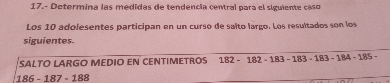 17.- Determina las medidas de tendencia central para el siguiente caso 
Los 10 adolesentes participan en un curso de salto largo. Los resultados son los 
siguientes. 
SALTO LARGO MEDIO EN CENTIMETROS 182-182-183-183-183-184-185-
186-187-188