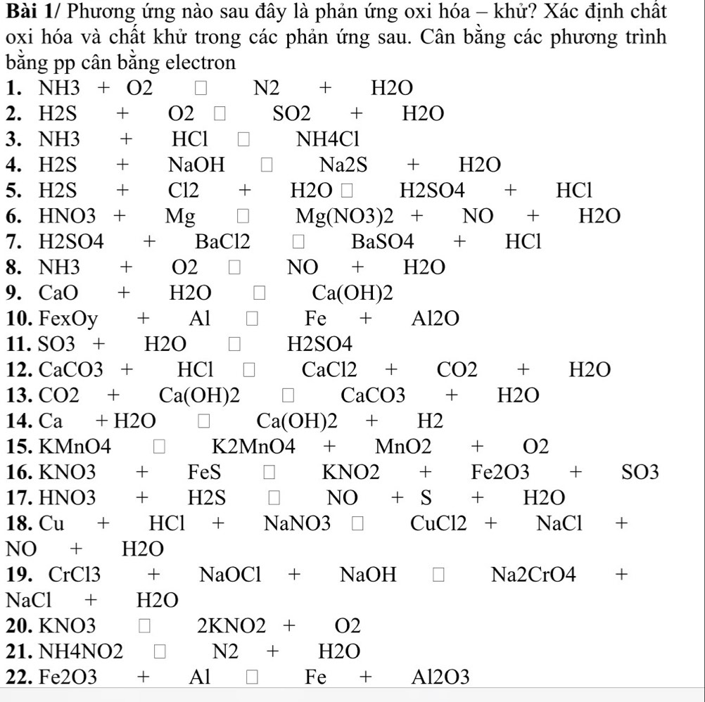 Bài 1/ Phương ứng nào sau đây là phản ứng oxi hóa - khử? Xác định chất 
oxi hóa và chất khử trong các phản ứng sau. Cân bằng các phương trình 
bằng pp cân bằng electron 
1. NH3+O2 □  □ N2+H2O
2. H2S +02□ SO2+H2O
3. NH3 +HCl | NH4Cl
4. H2S +NaOH^ □ Na2S+H2O
5. H2S +Cl2+H2O□ H2SO4+HCl
6. HNO3+Mg □ □ Mg(NO3)2+NO+H2O
7. H2SO4 +BaCl2 □ BaSO4+HCl
8. NH3 +O2 □ NO+H2O
9. CaO+H2O □ Ca(OH)2
10. FexOy+Al□^ Fe+A12O
11. SO3+H2O □ □  H2SO4
12. CaCO3+HCl □ CaCl2+CO2+H2O
13. CO2+Ca(OH)2 □ CaCO3+H2O
14. Ca+H2O□ Ca(OH)2+H2
15. KMnO4 □ K2MnO4+MnO2+O2
16. KNO3+FeS □ KNO2+Fe2O3+SO3
17. HNO3+H2S□ NO+S+H2O
18. Cu+HCl+NaNO3 □ CuCl2+NaCl+
NO+H2O
19. CrCl3 +NaOCl+NaOH □ Na2CrO4+
NaCl+H2O
20. KNO3 □ 2KNO2+O2
21.NH4NO2 □ N2+H2O
22 . Fe2O3+Al □ Fe+Al2O3