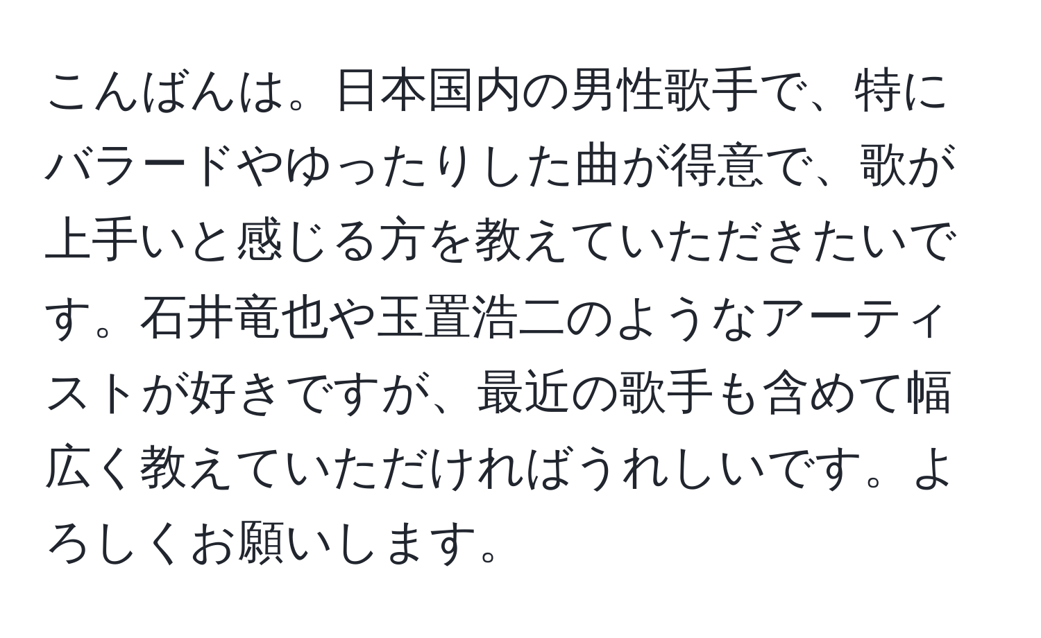 こんばんは。日本国内の男性歌手で、特にバラードやゆったりした曲が得意で、歌が上手いと感じる方を教えていただきたいです。石井竜也や玉置浩二のようなアーティストが好きですが、最近の歌手も含めて幅広く教えていただければうれしいです。よろしくお願いします。