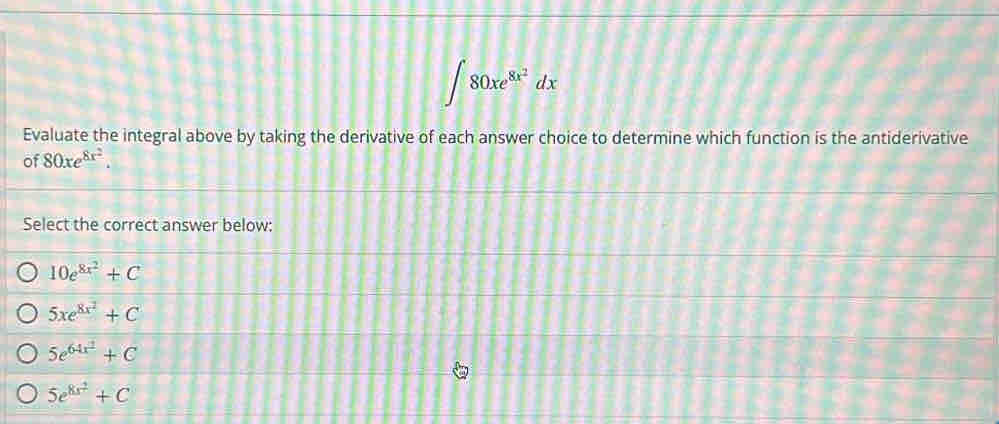 ∈t 80xe^(8x^2)dx
Evaluate the integral above by taking the derivative of each answer choice to determine which function is the antiderivative
of 80xe^(8x^2). 
Select the correct answer below:
10e^(8x^2)+C
5xe^(8x^2)+C
5e^(64x^2)+C
5e^(8x^2)+C