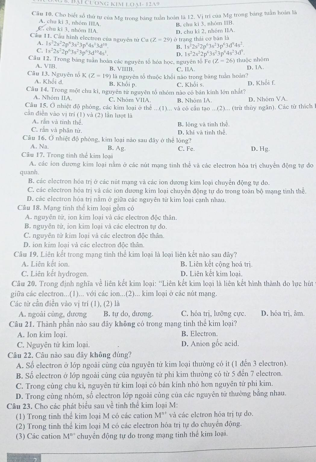 ng 6. bại cương kim loại- 12A9
Câu 10. Cho biết số thứ tự của Mg trong bảng tuần hoàn là 12. Vị trí của Mg trong bảng tuần hoàn là
A. chu kì 3, nhóm IIIA.
B. chu kì 3, nhóm IIB.
C. chu kì 3, nhóm IIA.
D. chu kì 2, nhóm IIA.
Cầu 11. Cấu hình electron của nguyên tử Cu(Z=29) ở trạng thái cơ bản là
A. 1s^22s^22p^63s^23p^64s^13d^(10).
B. 1s^22s^22p^63s^23p^63d^94s^2.
C. 1s^22s^22p^63s^23p^63d^(10)4s^1.
D. 1s^22s^22p^63s^23p^64s^23d^9.
Câu 12. Trong bảng tuần hoàn các nguyên tố hóa học, nguyên tố Fe (Z=26) thuộc nhóm
A. VIB. B. VIIIB. C. IIA.
D. IA.
Câu 13. Nguyên tố K(Z=19) là nguyên tố thuộc khối nào trong bảng tuần hoàn?
A. Khối d. B. Khối p. C. Khối s. D. Khối f.
Câu 14. Trong một chu kì, nguyên tử nguyên tố nhóm nào có bán kính lớn nhất?
A. Nhóm IIA. C. Nhóm VIIA. B. Nhóm IA. D. Nhóm VA.
Câu 15. Ở nhiệt độ phòng, các kim loại ở thể ...(1)... và có cấu tạo ...(2)... (trừ thủy ngân). Các từ thích 1
cần điền vào vị trí (1) và (2) lần lượt là
A. rắn và tinh thể.
B. lỏng và tinh thể.
C. rắn và phân tử. D. khí và tinh thể.
Câu 16. Ở nhiệt độ phòng, kim loại nào sau đây ở thể lòng?
A. Na. B. Ag. C. Fe. D. Hg.
Câu 17. Trong tinh thể kim loại
A. các ion dương kim loại nằm ở các nút mạng tinh thể và các electron hóa trị chuyển động tự do
quanh.
B. các electron hóa trị ở các nút mạng và các ion dương kim loại chuyển động tự do.
C. các electron hóa trị và các ion dương kim loại chuyển động tự do trong toàn bộ mạng tinh thể.
D. các electron hóa trị nằm ở giữa các nguyên tử kim loại cạnh nhau.
Câu 18. Mạng tinh thể kim loại gồm có
A. nguyên tử, ion kim loại và các electron độc thân.
B. nguyên tử, ion kim loại và các electron tự do.
C. nguyên tử kim loại và các electron độc thân.
D. ion kim loại và các electron độc thân.
Câu 19. Liên kết trong mạng tỉnh thể kim loại là loại liên kết nào sau đây?
A. Liên kết ion. B. Liên kết cộng hoá trị.
C. Liên kết hydrogen. D. Liên kết kim loại.
Câu 20. Trong định nghĩa về liên kết kim loại: “Liên kết kim loại là liên kết hình thành do lực hút
giữa các electron...(1)... với các ion...(2)... kim loại ở các nút mạng.
Các từ cần điền vào vị trí (1), (2) là
A. ngoài cùng, dương B. tự do, dương. C. hóa trị, lưỡng cực. D. hóa trị, âm.
Câu 21. Thành phần nào sau đây không có trong mạng tinh thể kim loại?
A. Ion kim loại. B. Electron.
C. Nguyên tử kim loại. D. Anion gốc acid.
Câu 22. Câu nào sau đây không đúng?
A. Số electron ở lớp ngoài cùng của nguyên tử kim loại thường có ít (1 đến 3 electron).
B. Số electron ở lớp ngoài cùng của nguyên tử phi kim thường có từ 5 đến 7 electron.
C. Trong cùng chu kì, nguyên tử kim loại có bán kính nhỏ hơn nguyên tử phi kim.
D. Trong cùng nhóm, số electron lớp ngoài cùng của các nguyên tử thường bằng nhau.
Câu 23. Cho các phát biểu sau về tinh thể kim loại M:
(1) Trong tinh thể kim loại M có các cation M^(n+) và các elctron hóa trị tự do.
(2) Trong tinh thể kim loại M có các electron hóa trị tự do chuyền động.
(3) Các cation M^(n+) chuyền động tự do trong mạng tinh thể kim loại.