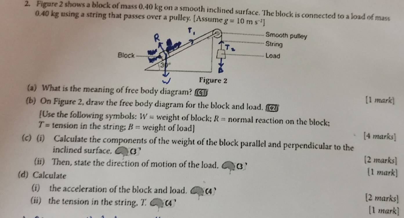 Figure 2 shows a block of mass 0.40 kg on a smooth inclined surface. The block is connected to a load of mass
0.40 kg using a string that passes over a pulley. [Assume g=10ms^(-2)]
(a) What is the meaning of free body diagram? [1 mark]
(b) On Figure 2, draw the free body diagram for the block and load. 
[Use the following symbols: W= weight of block; R= normal reaction on the block;
T= tension in the string; B= weight of load] [4 marks]
(c) (i) Calculate the components of the weight of the block parallel and perpendicular to the
inclined surface. 6 (' [2 marks]
(ii) Then, state the direction of motion of the load. €⑬ [1 mark]
(d) Calculate
(i) the acceleration of the block and load. 6(4 [2 marks]
(ii) the tension in the string, T: C4'
[1 mark]