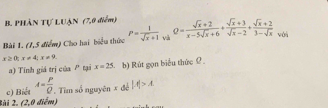 PHÀN Tự LUẠN (7,0 điểm) 
Bài 1. (1,5 điểm) Cho hai biểu thức P= 1/sqrt(x)+1  và Q= (sqrt(x)+2)/x-5sqrt(x)+6 + (sqrt(x)+3)/sqrt(x)-2 + (sqrt(x)+2)/3-sqrt(x)  với
x≥ 0; x!= 4; x!= 9. 
a) Tính giá trị của P tại x=25. b) Rút gọn biểu thức Ω. 
c) Biết A= P/Q . Tìm số nguyên x để |A|>A. 
Bài 2. (2,0 điểm)