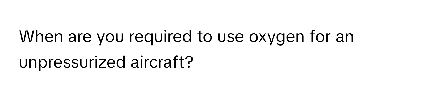 When are you required to use oxygen for an unpressurized aircraft?