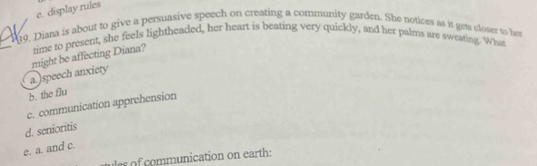 e. display rules
139, Diana is about to give a persuasive speech on creating a community garden. She notices as it gets closer to bet
time to present, she feels lightheaded, her heart is beating very quickly, and her palms are sweating. What
a.)speech anxiety might be affecting Diana?
b. the flu
c. communication apprehension
d. senioritis
e. a. and c.
ulss of communication on earth: