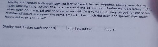 Shelby and Jordan both went bowling last weekend, but not together. Shelby went during 
open bowling time, paying $14 for shoe rental and $1 per hour. Jordan went on family night, 
when each hour was $6 and shoe rental was $4. As it turned out, they played for the same 
number of hours and spent the same amount. How much did each one spend? How many
hours did each one bowl? 
Shelby and Jordan each spent $ □ and bowled for □ hours.