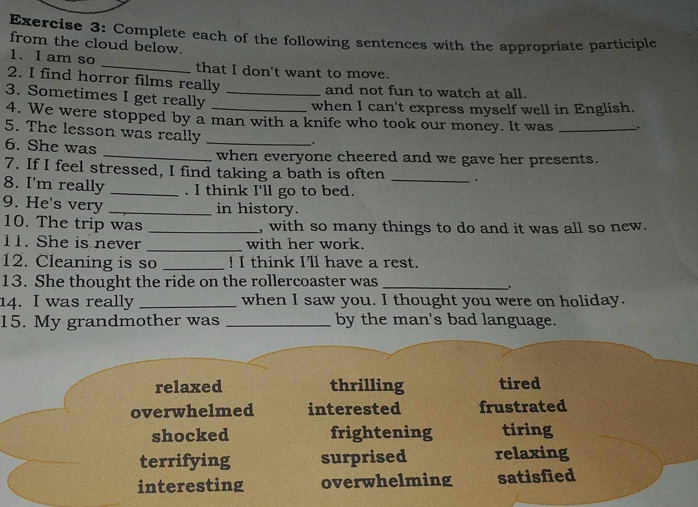 Complete each of the following sentences with the appropriate participle
from the cloud below.
_
1. I am so
that I don't want to move.
2. I find horror films really
and not fun to watch at all.
3. Sometimes I get really_
when I can't express myself well in English.
4. We were stopped by a man with a knife who took our money. It was_
`
5. The lesson was really_
6. She was
.
_when everyone cheered and we gave her presents.
7. If I feel stressed, I find taking a bath is often _.
8. I'm really _. I think I'll go to bed.
9. He's very _in history.
10. The trip was _, with so many things to do and it was all so new.
11. She is never _with her work.
12. Cleaning is so _! I think I'll have a rest.
13. She thought the ride on the rollercoaster was_
.
14. I was really _when I saw you. I thought you were on holiday.
15. My grandmother was _by the man's bad language.
relaxed thrilling tired
overwhelmed interested frustrated
shocked frightening tiring
terrifying surprised
relaxing
interesting overwhelming satisfied