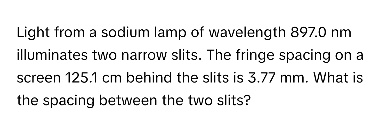 Light from a sodium lamp of wavelength 897.0 nm illuminates two narrow slits. The fringe spacing on a screen 125.1 cm behind the slits is 3.77 mm. What is the spacing between the two slits?