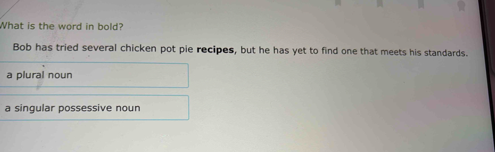 What is the word in bold?
Bob has tried several chicken pot pie recipes, but he has yet to find one that meets his standards.
a plural noun
a singular possessive noun