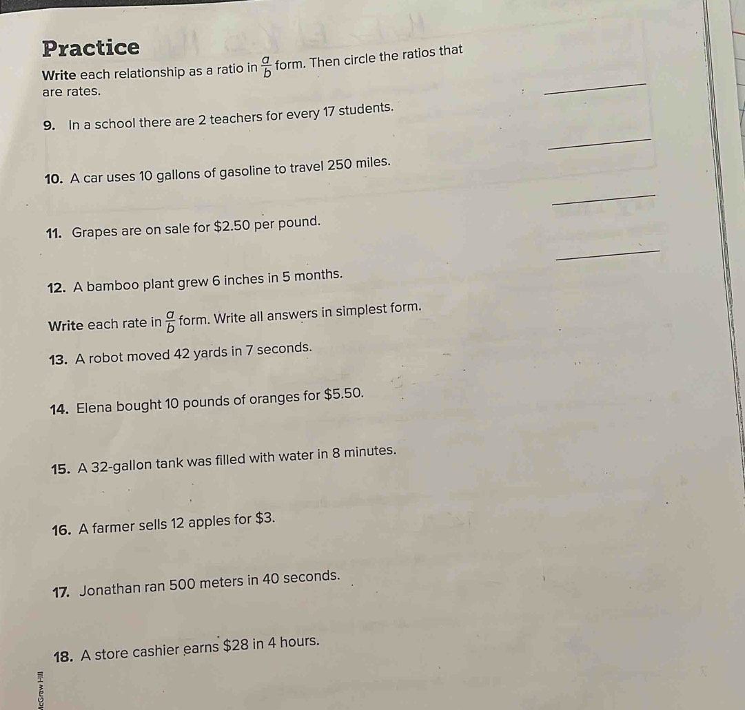 Practice
Write each relationship as a ratio in  a/b  form. Then circle the ratios that
are rates.
_
9. In a school there are 2 teachers for every 17 students.
_
10. A car uses 10 gallons of gasoline to travel 250 miles.
_
11. Grapes are on sale for $2.50 per pound.
_
12. A bamboo plant grew 6 inches in 5 months.
Write each rate in  a/b  form. Write all answers in simplest form.
13. A robot moved 42 yards in 7 seconds.
14. Elena bought 10 pounds of oranges for $5.50.
15. A 32-gallon tank was filled with water in 8 minutes.
16. A farmer sells 12 apples for $3.
17. Jonathan ran 500 meters in 40 seconds.
18. A store cashier earns $28 in 4 hours.