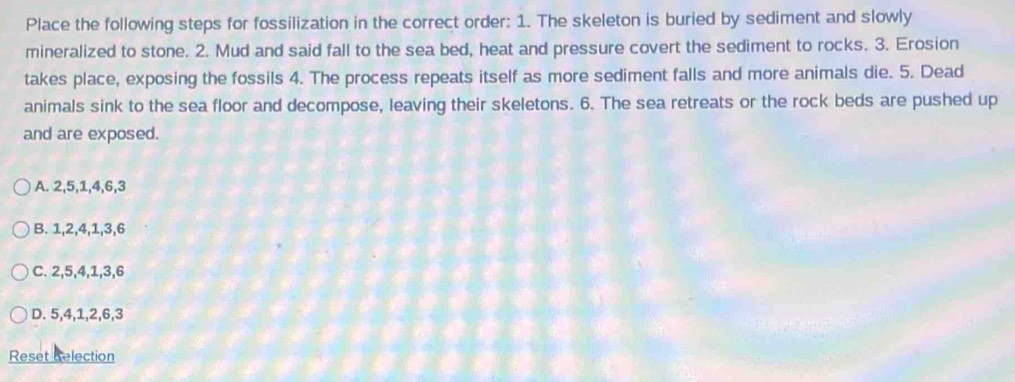 Place the following steps for fossilization in the correct order: 1. The skeleton is buried by sediment and slowly
mineralized to stone. 2. Mud and said fall to the sea bed, heat and pressure covert the sediment to rocks. 3. Erosion
takes place, exposing the fossils 4. The process repeats itself as more sediment falls and more animals die. 5. Dead
animals sink to the sea floor and decompose, leaving their skeletons. 6. The sea retreats or the rock beds are pushed up
and are exposed.
A. 2, 5, 1, 4, 6, 3
B. 1, 2, 4, 1, 3, 6
C. 2, 5, 4, 1, 3, 6
D. 5, 4, 1, 2, 6, 3
Reset Relection