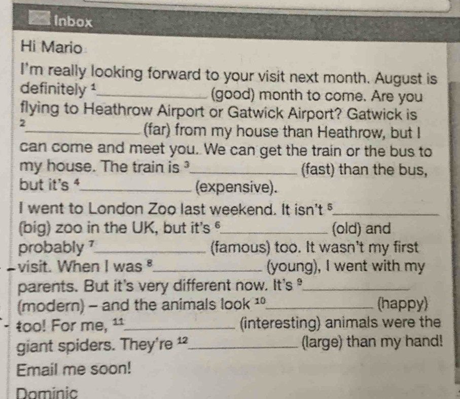 Inbox 
Hi Mario 
I'm really looking forward to your visit next month. August is 
definitely ¹_ (good) month to come. Are you 
flying to Heathrow Airport or Gatwick Airport? Gatwick is 
2 
_(far) from my house than Heathrow, but I 
can come and meet you. We can get the train or the bus to 
my house. The train is _(fast) than the bus, 
but it's ⁴_ (expensive). 
I went to London Zoo last weekend. It isn't §_ 
(big) zoo in the UK, but it's °_ (old) and 
probably 7_ (famous) too. It wasn't my first 
visit. When I was _(young), I went with my 
parents. But it's very different now. It's _ 
(modern) - and the animals look ¹_ (happy) 
too! For me, ¹¹_ (interesting) animals were the 
giant spiders. They're _(large) than my hand! 
Email me soon! 
Dominic