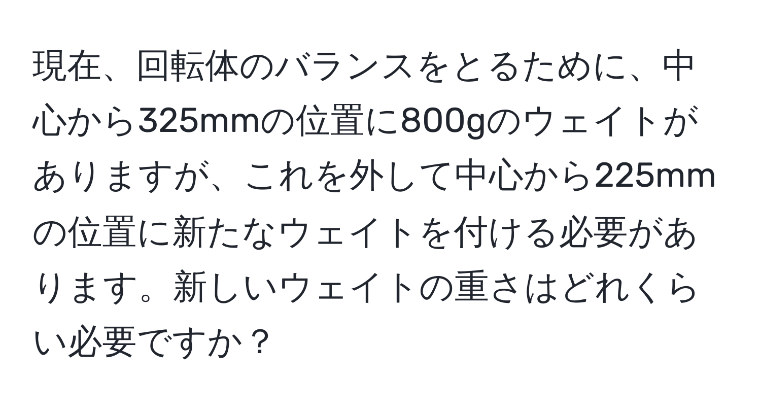 現在、回転体のバランスをとるために、中心から325mmの位置に800gのウェイトがありますが、これを外して中心から225mmの位置に新たなウェイトを付ける必要があります。新しいウェイトの重さはどれくらい必要ですか？