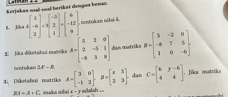 Latihán 2.2 
Kerjakan soal-soal berikut dengan benar. 
1. Jika kbeginbmatrix 5 -6 2endbmatrix +3beginbmatrix -3 2 1endbmatrix =beginbmatrix 6 -12 9endbmatrix , tentukan nilai k. 
2. Jika diketahui matriks A=beginbmatrix 5&2&0 2&-5&1 -8&3&8endbmatrix dan matriks B=beginbmatrix 3&-2&0 -8&7&5 1&0&-6endbmatrix. 
tentukan 2A^t-B. 
3. Diketahui matriks A=beginbmatrix 3&0 -1&2endbmatrix , B=beginbmatrix x&3 2&3endbmatrix. dan C=beginbmatrix 6&y-6 4&4endbmatrix. Jika matriks
BA=A+C , maka nilai x-y adalah .... 
em e n u h i