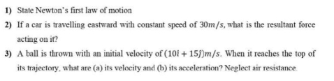 State Newton’s first law of motion 
2) If a car is travelling eastward with constant speed of 30m/s, what is the resultant force 
acting on it? 
3) A ball is thrown with an initial velocity of (10i+15j)m/s. When it reaches the top of 
its trajectory, what are (a) its velocity and (b) its acceleration? Neglect air resistance.