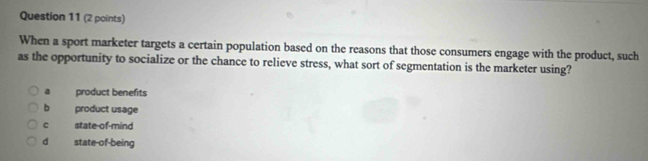 When a sport marketer targets a certain population based on the reasons that those consumers engage with the product, such
as the opportunity to socialize or the chance to relieve stress, what sort of segmentation is the marketer using?. product benefits
b product usage
C state-of-mind
d state-of-being