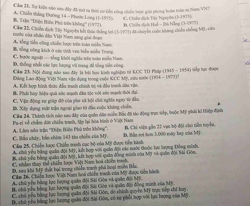 Sự kiện nào sau đây đã mở ra thời cơ tiến công chiến lược giải phóng hoàn toàn m.Nam VN?
A. Chiến thắng Đường 14 - Phước Long (1-1975). C. Chiến dịch Tây Nguyên (3-1975).
B. Trận “Điện Biên Phủ trên không” (1972). D. Chiến dịch Huế - Đà Nẵng (3-1975)
Câu 22. Chiến dịch Tây Nguyên kết thúc thắng lợi (3-1975) đã chuyển cuộc kháng chiến chống Mỹ, cứu
nước của nhân dân Việt Nam sang giai đoạn
A. tổng tiến công chiến lược trên toàn miền Nam.
B. tổng công kích ở các tinh ven biển miền Trung.
C. bước ngoặt — tổng khởi nghĩa trên toàn miền Nam.
D. thống nhất các lực lượng vũ trang để tổng tiến công.
2C
Câu 23. Nội dung nào sau đây là bài học kinh nghiệm từ KCC TD Pháp (1945 - 1954) tiếp tục được
Đảng Lao động Việt Nam vận dụng trong cuộc KCC Mỹ, cứu nước (1954 - 1975)?
A. Kết hợp hình thức đấu tranh chính trị và đấu tranh dân vận.
B. Phát huy hiệu quả sức mạnh dân tộc với sức mạnh thời đại.
C. Vận động sự giúp đỡ của phe xã hội chủ nghĩa ngay từ đầu.
D. Xây dựng mặt trận ngoại giao từ đầu cuộc kháng chiến.
Câu 24. Thành tích nào sau đây của quân dân miền Bắc đã tác động trực tiếp, buộc Mỹ phải kí Hiệp định
Pa-ri về chấm dứt chiến tranh, lập lại hòa bình ở Việt Nam
A. Làm nên trận “Điện Biên Phủ trên không”. B. Chi viện gần 22 vạn bộ đội cho tiền tuyến.
C. Bắn cháy, bắn chìm 143 tàu chiến của Mỹ. D. Bắn rơi hơn 3.000 máy bay của Mỹ.
Câu 25. Chiến lược Chiến tranh cục bộ của Mỹ được tiến hành
A. chủ yếu bằng quân đội Mỹ, kết hợp với quân đội các nước thuộc lực lượng Đồng minh.
B. chủ yếu bằng quân đội Mỹ, kết hợp với quân đồng minh của Mỹ và quân đội Sài Gòn.
C. nhằm thay thế chiến lược Việt Nam hoá chiến tranh.
D. sau khi Mỹ thất bại trong chiến tranh phá hoại miền Bắc.
Câu 26. Chiến lược Việt Nam hoá chiến tranh của Mỹ được tiến hành
A. chủ yếu bằng lực lượng quân đội Sài Gòn và quân đội Mỹ.
B. chủ yếu bằng lực lượng quân đội Sài Gòn và quân đội đồng minh của Mỹ.
C. chủ yếu bằng lực lượng quân đội Sài Gòn, do chính quyền Mỹ trực tiếp chỉ huy.
D. chủ yếu bằng lực lượng quân đội Sài Gòn, có sự phối hợp với lực lượng của Mỹ.