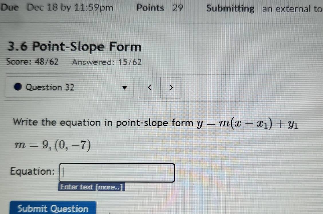 Due Dec 18 by 11:59 pm Points 29 Submitting an external to
3.6 Point-Slope Form 
Score: 48/62 Answered: 15/62 
Question 32 < > 
Write the equation in point-slope form y=m(x-x_1)+y_1
m=9,(0,-7)
Equation: □ 
Enter text [more..] 
Submit Question