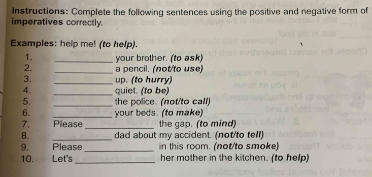 Instructions: Complete the following sentences using the positive and negative form of 
imperatives correctly. 
Examples: help me! (to help). 
1. _your brother. (to ask) 
2. _a pencil. (not/to use) 
3. _up. (to hurry) 
4. _quiet. (to be) 
_ 
5. the police. (not/to call) 
6. _your beds. (to make) 
7. Please _the gap. (to mind) 
8. _dad about my accident. (not/to tell) 
9. Please _in this room. (not/to smoke) 
10. . Let's _her mother in the kitchen. (to help)