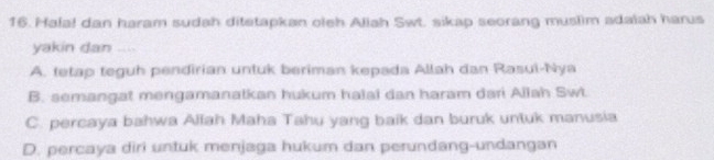 Hala! dan haram sudah ditetapkan oleh Aliah Swt. sikap seorang muslim adalah harus
yakin dan ....
A. tetap teguh pendirian untuk beriman kepada Allah dan Rasul-Nya
B. semangat mengamanatkan hukum halai dan haram dari Allah Swi
C. percaya bahwa Allah Maha Tahu yang baik dan buruk untuk manusia
D. percaya diri untuk menjaga hukum dan perundang-undangan