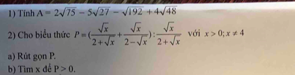 Tính A=2sqrt(75)-5sqrt(27)-sqrt(192)+4sqrt(48)
2) Cho biểu thức P=( sqrt(x)/2+sqrt(x) + sqrt(x)/2-sqrt(x) ): sqrt(x)/2+sqrt(x)  với x>0; x!= 4
a) Rút gọn P. 
b) Tìm x đề P>0.