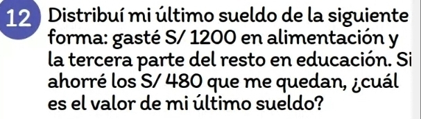 12 ) Distribuí mi último sueldo de la siguiente 
forma: gasté S/ 1200 en alimentación y 
la tercera parte del resto en educación. Si 
ahorré los S/ 480 que me quedan, ¿cuál 
es el valor de mi último sueldo?