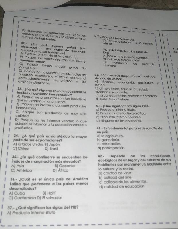 D) Sumamos lo generado en todas las B) Tratado de Libre Comercio
actividades productivas y se divide entre el C) Comercia exterior D) Comercio
número de habitantes. interior
32.- ¿Por qué algunos países han 38.- ¿Qué significan las sigias de a.c
1.. 
alcanzado un alto índice de desarrollo
humano para sus habitantes? iDH? A) Índice de Desarrollo Humano
A) Porque su territorio es muy extenso. B) Índice de Marginación
B) Porque sus habitantes trabajan más y
duermen menos. C) Incremento de Desarrolla   
Humano
C) Porque  fienen mayor grado de
corrupción.
D) Porque han alcanzado un alto índice de 39.- Factores que diagnostican la calidad
progreso económico y social, gracias al de vida de un país.
perfeccionamiento tecnológico y los
avances científicos. pesca. a) vivienda, economía, agricultura y
b) alimentación, educación, salud,
33.- ¿Por qué algunos anuncios publicitarios vivienda y economía.
incitan al consumo irresponsable? c) salud, educación, política y comercio.
A) Porque sus productos son tan benéficos d) todas las anteriores.
que se venden sin anunciartos.
B) Porque nos invitan a comprar productos
innecesarios 40.- ¿Qué significan las siglas PIB?-
a) Producto Interno Bruto.
C) Porque son productos de muy alta
calidad. b) Producto Interior Burocrático.
c) Producto intemo Boscoso.
D) Porque no les interesa vender; lo que c) Ninguna de las anteriores.
quieren es informar a la población sobre sus
productos. 41.- Es fundamental para el desarrollo de
un país.
34.- ¿A qué país envía México la mayor a) la agricultura.
parte de sus exportaciones? b) ganadería.
A) Estados Unidos B) Japón c) educación.
C) China D) Brasil d) participación.
35.- ¿En qué continente se encuentran los 42.- Depende de las condiciones
índices de marginación más elevados? ecológicas de un lugar y del esfuerzo de sus
A) Asia B) Oceania habitantes por mantener un equilibrio entre
C) América D) África lo natural y lo social.
a) calidad de vida.
36.- ¿Cuál es el único país de América b) calidad del aire.
Latina que pertenece a los países menos c) calidad de los alimentos.
desarrollados? d) calidad de educación
A) Cuba B) Haití
C) Guatemala D) 8 salvador
37.- ¿Qué significan las siglas del PIB?
A) Producto Interno Bruto