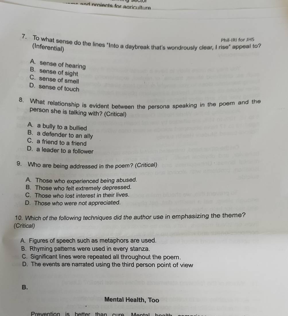 a p roiects for agriculture .
Phil-IRI for JHS
7. To what sense do the lines "Into a daybreak that's wondrously clear, I rise" appeal to?
(Inferential)
A. sense of hearing
B. sense of sight
C. sense of smell
D. sense of touch
8. What relationship is evident between the persona speaking in the poer and the
person she is talking with? (Critical)
A. a bully to a bullied
B. a defender to an ally
C. a friend to a friend
D. a leader to a follower
9. Who are being addressed in the poem? (Critical)
A. Those who experienced being abused.
B. Those who felt extremely depressed.
C. Those who lost interest in their lives.
D. Those who were not appreciated.
10. Which of the following techniques did the author use in emphasizing the theme?
(Critical)
A. Figures of speech such as metaphors are used.
B. Rhyming patterns were used in every stanza.
C. Significant lines were repeated all throughout the poem.
D. The events are narrated using the third person point of view
B.
Mental Health, Too
Prevention is better than cur
