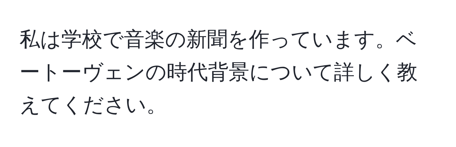 私は学校で音楽の新聞を作っています。ベートーヴェンの時代背景について詳しく教えてください。