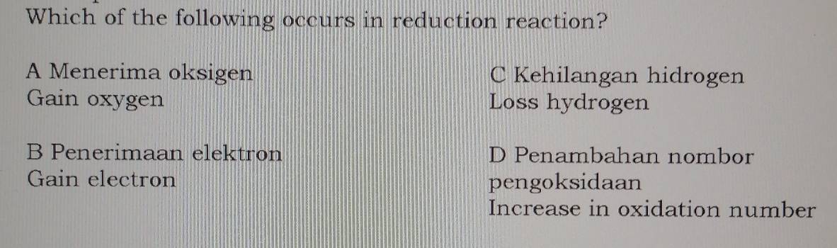 Which of the following occurs in reduction reaction?
A Menerima oksigen C Kehilangan hidrogen
Gain oxygen Loss hydrogen
B Penerimaan elektron D Penambahan nombor
Gain electron pengoksidaan
Increase in oxidation number