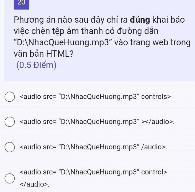 Phương án nào sau đây chỉ ra đúng khai báo
việc chèn tệp âm thanh có đường dẫn
“D:
hacQueHuong.mp3” vào trang web trong
văn bản HTML?
(0.5 Điểm)
Src= “D:
hacQueHuong.mp3” controls>
src= “D:
hacQueHuong.mp3 ">.
src= “D:
hacQueHuong.mp3” /audio>.
Src= “D:
hacQueHuong.mp3” control>.