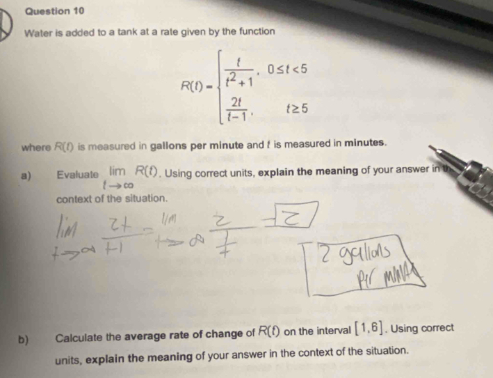 Water is added to a tank at a rate given by the function
R(t)=beginarrayl  t/t^2+1 ,0≤ t≤ 5  2t/t-1 ,t≥ 5endarray.
where R(t) is measured in gallons per minute and t is measured in minutes. 
a) Evaluate limlimits _tto ∈fty R(t). Using correct units, explain the meaning of your answer in 
context of the situation. 
b) Calculate the average rate of change of R(t) on the interval [1,6]. Using correct 
units, explain the meaning of your answer in the context of the situation.