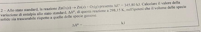 Allo stato standard, la reazione ZnO_2(s)to Zn(s)+O_2(g) presenta △ E°=345,80kJ. Calcolare il valore della 
variazione di entalpia allo stato standard, △ H° , di questa reazione a 298,15 K, nell'ipotesi che il volume delle specie 
solide sia trascurabile rispetto a quello delle specie gassose.
△ H°=
_ kJ