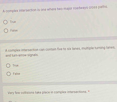 A complex intersection is one where two major roadways cross paths.
True
False
A complex intersection can contain five to six lanes, multiple turning lanes,
and turn-arrow signals.
True
False
Very few collisions take place in complex intersections. *